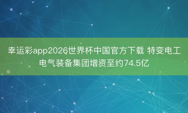 幸运彩app2026世界杯中国官方下载 特变电工电气装备集团增资至约74.5亿