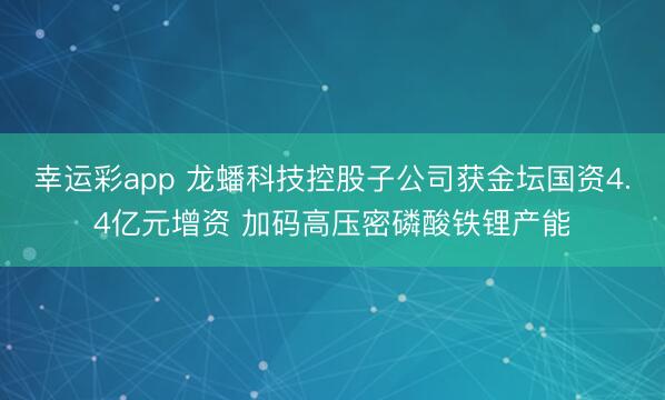 幸运彩app 龙蟠科技控股子公司获金坛国资4.4亿元增资 加码高压密磷酸铁锂产能