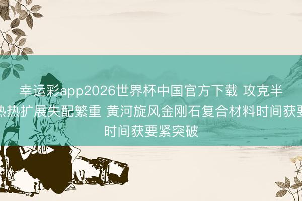 幸运彩app2026世界杯中国官方下载 攻克半导体散热热扩展失配繁重 黄河旋风金刚石复合材料时间获要紧突破