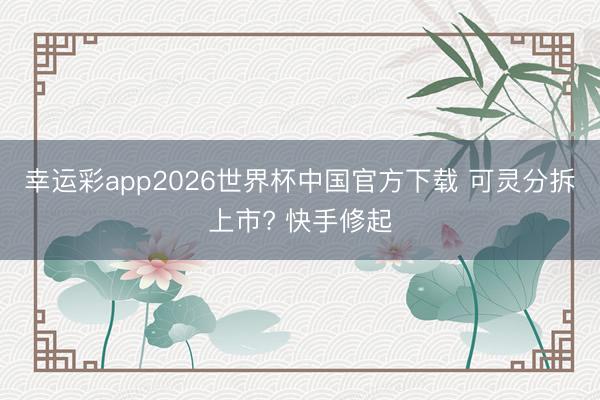 幸运彩app2026世界杯中国官方下载 可灵分拆上市? 快手修起
