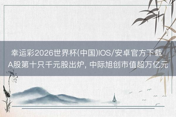幸运彩2026世界杯(中国)IOS/安卓官方下载 A股第十只千元股出炉， 中际旭创市值超万亿元