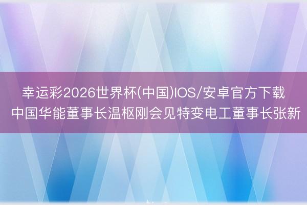 幸运彩2026世界杯(中国)IOS/安卓官方下载 中国华能董事长温枢刚会见特变电工董事长张新