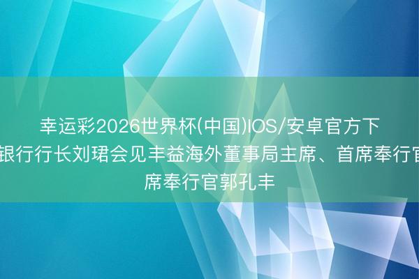 幸运彩2026世界杯(中国)IOS/安卓官方下载 工商银行行长刘珺会见丰益海外董事局主席、首席奉行官郭孔丰