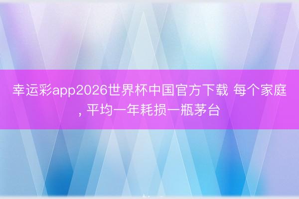 幸运彩app2026世界杯中国官方下载 每个家庭, 平均一年耗损一瓶茅台