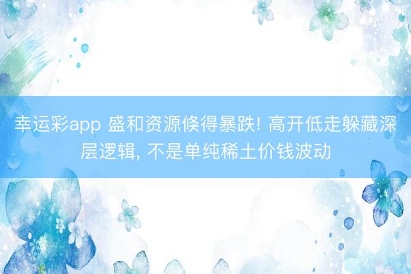 幸运彩app 盛和资源倏得暴跌! 高开低走躲藏深层逻辑, 不是单纯稀土价钱波动