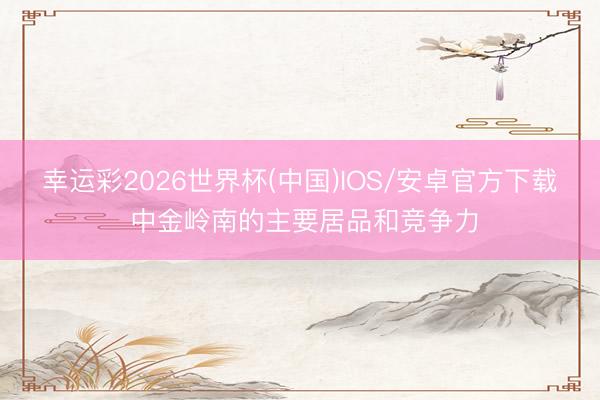 幸运彩2026世界杯(中国)IOS/安卓官方下载 中金岭南的主要居品和竞争力