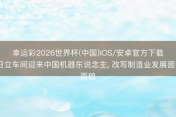 幸运彩2026世界杯(中国)IOS/安卓官方下载 日立车间迎来中国机器东说念主, 改写制造业发展面貌
