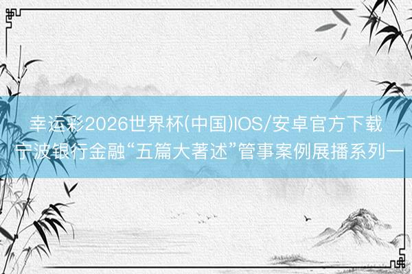 幸运彩2026世界杯(中国)IOS/安卓官方下载 宁波银行金融“五篇大著述”管事案例展播系列一