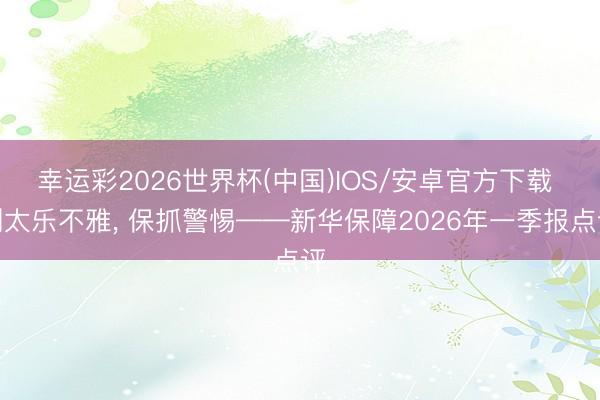 幸运彩2026世界杯(中国)IOS/安卓官方下载 别太乐不雅， 保抓警惕——新华保障2026年一季报点评