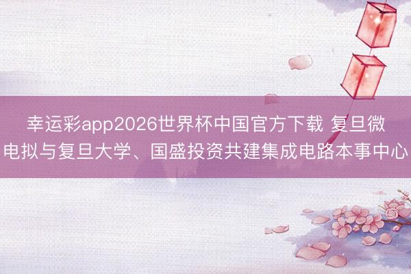 幸运彩app2026世界杯中国官方下载 复旦微电拟与复旦大学、国盛投资共建集成电路本事中心