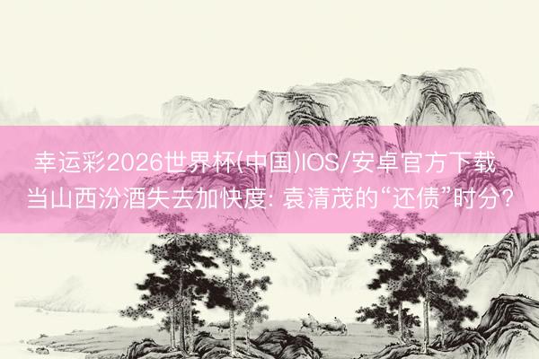 幸运彩2026世界杯(中国)IOS/安卓官方下载 当山西汾酒失去加快度: 袁清茂的“还债”时分?