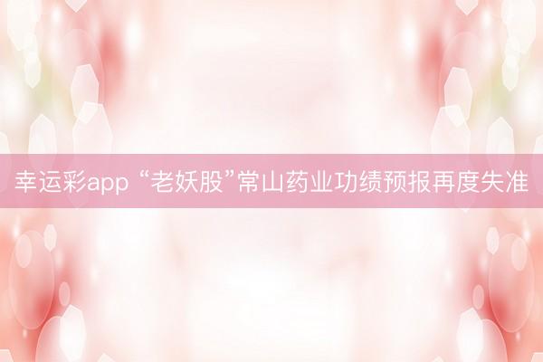 幸运彩app “老妖股”常山药业功绩预报再度失准