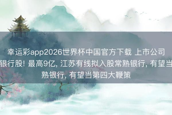 幸运彩app2026世界杯中国官方下载 上市公司抢筹长三角银行股! 最高9亿， 江苏有线拟入股常熟银行， 有望当第四大鞭策