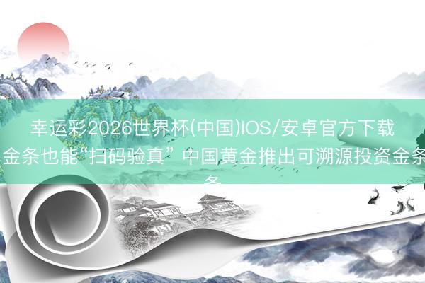幸运彩2026世界杯(中国)IOS/安卓官方下载 金条也能“扫码验真” 中国黄金推出可溯源投资金条