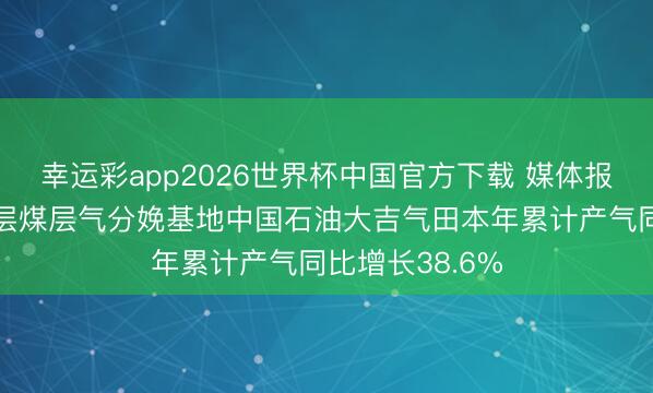 幸运彩app2026世界杯中国官方下载 媒体报谈我国最大深层煤层气分娩基地中国石油大吉气田本年累计产气同比增长38.6%