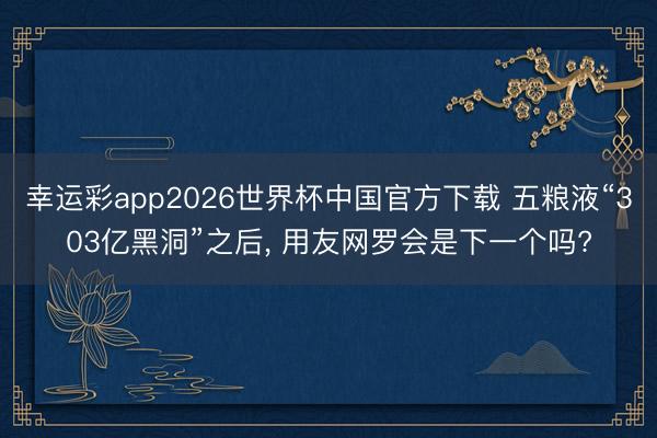 幸运彩app2026世界杯中国官方下载 五粮液“303亿黑洞”之后, 用友网罗会是下一个吗?