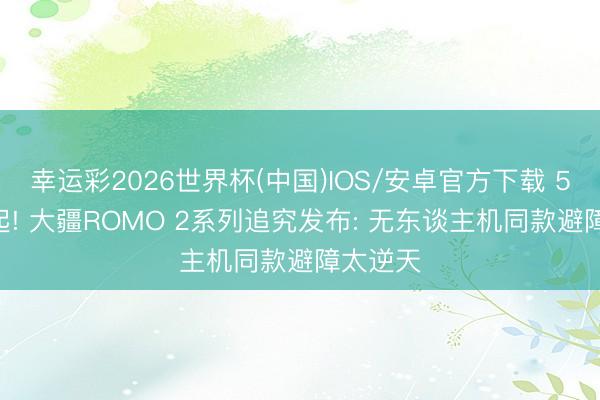幸运彩2026世界杯(中国)IOS/安卓官方下载 5299元起! 大疆ROMO 2系列追究发布: 无东谈主机同款避障太逆天