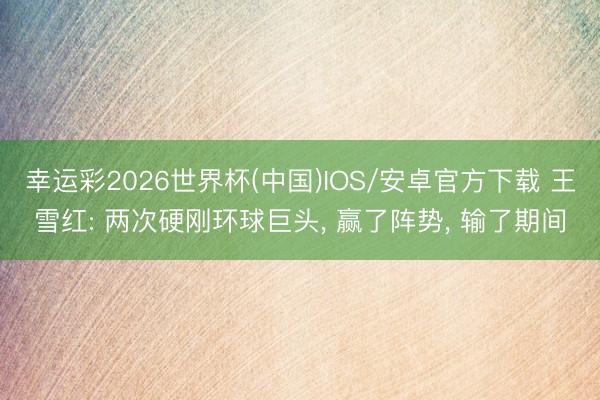 幸运彩2026世界杯(中国)IOS/安卓官方下载 王雪红: 两次硬刚环球巨头， 赢了阵势， 输了期间