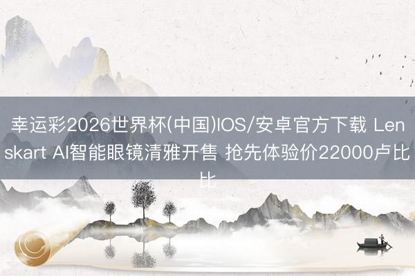 幸运彩2026世界杯(中国)IOS/安卓官方下载 Lenskart AI智能眼镜清雅开售 抢先体验价22000卢比