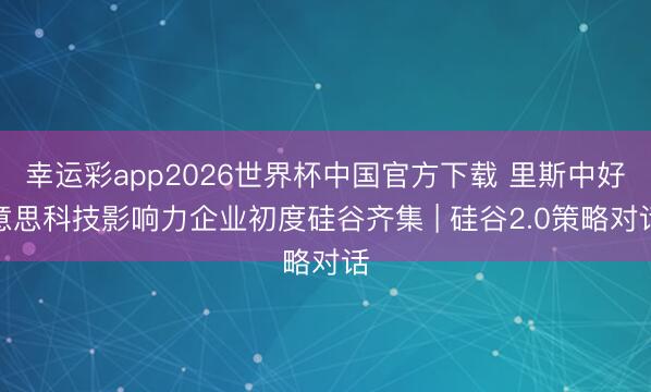 幸运彩app2026世界杯中国官方下载 里斯中好意思科技影响力企业初度硅谷齐集 | 硅谷2.0策略对话