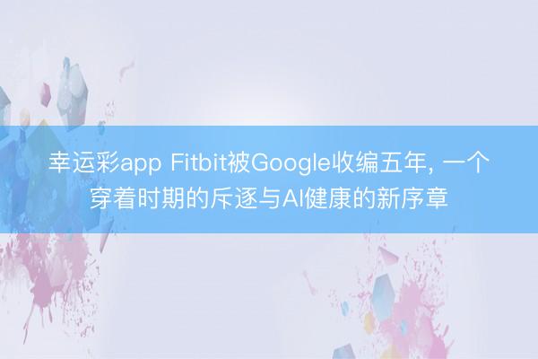 幸运彩app Fitbit被Google收编五年， 一个穿着时期的斥逐与AI健康的新序章