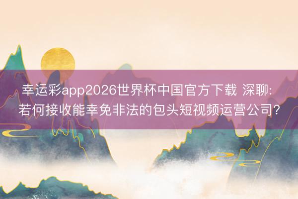 幸运彩app2026世界杯中国官方下载 深聊: 若何接收能幸免非法的包头短视频运营公司?