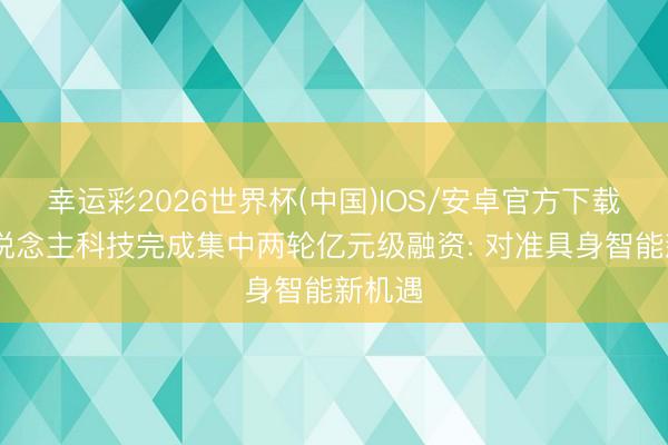 幸运彩2026世界杯(中国)IOS/安卓官方下载 弈东说念主科技完成集中两轮亿元级融资: 对准具身智能新机遇