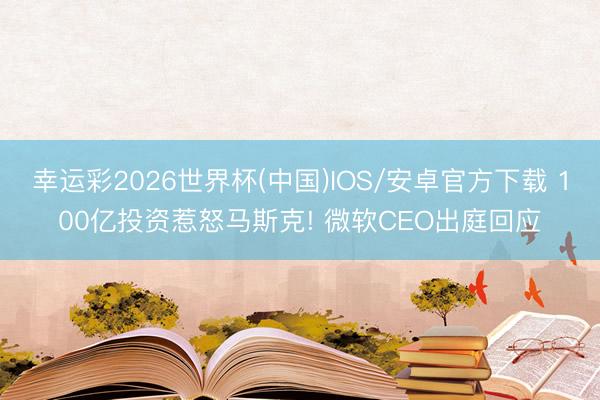 幸运彩2026世界杯(中国)IOS/安卓官方下载 100亿投资惹怒马斯克! 微软CEO出庭回应
