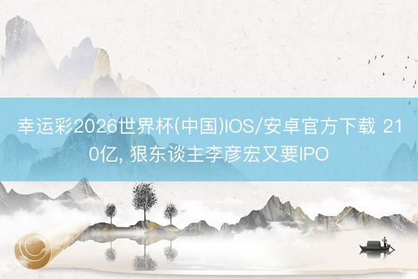 幸运彩2026世界杯(中国)IOS/安卓官方下载 210亿， 狠东谈主李彦宏又要IPO