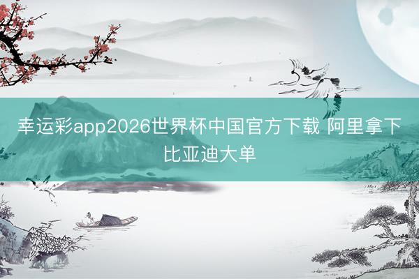 幸运彩app2026世界杯中国官方下载 阿里拿下比亚迪大单