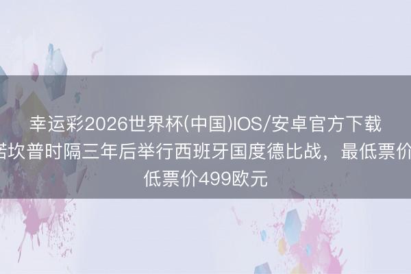 幸运彩2026世界杯(中国)IOS/安卓官方下载 每体:诺坎普时隔三年后举行西班牙国度德比战,最低票价499欧元