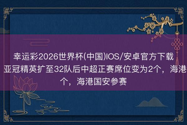 幸运彩2026世界杯(中国)IOS/安卓官方下载 马德兴：亚冠精英扩至32队后中超正赛席位变为2个，海港国安参赛