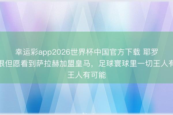 幸运彩app2026世界杯中国官方下载 耶罗：我很但愿看到萨拉赫加盟皇马，足球寰球里一切王人有可能