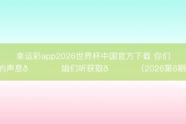 幸运彩app2026世界杯中国官方下载 你们的声息🎙️咱们听获取💙 （2026第6期）