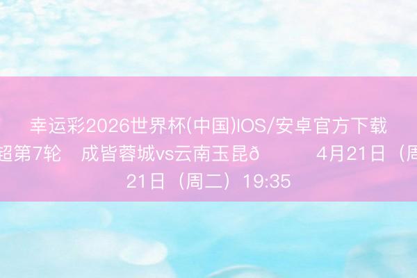 幸运彩2026世界杯(中国)IOS/安卓官方下载 比赛日 中超第7轮⚽成皆蓉城vs云南玉昆📅4月21日（周二）19:35