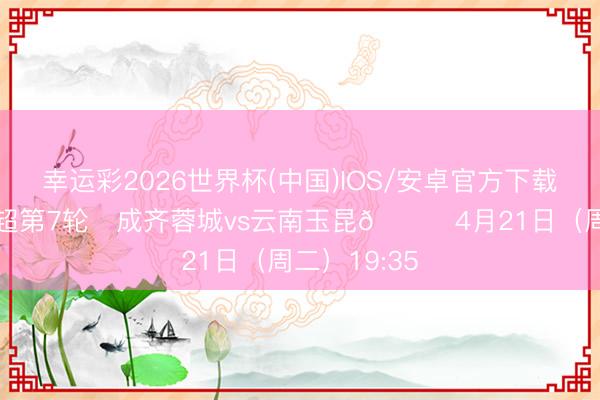 幸运彩2026世界杯(中国)IOS/安卓官方下载 比赛日 中超第7轮⚽成齐蓉城vs云南玉昆📅4月21日（周二）19:35