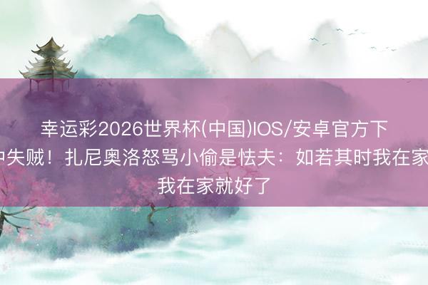 幸运彩2026世界杯(中国)IOS/安卓官方下载 家中失贼！扎尼奥洛怒骂小偷是怯夫：如若其时我在家就好了