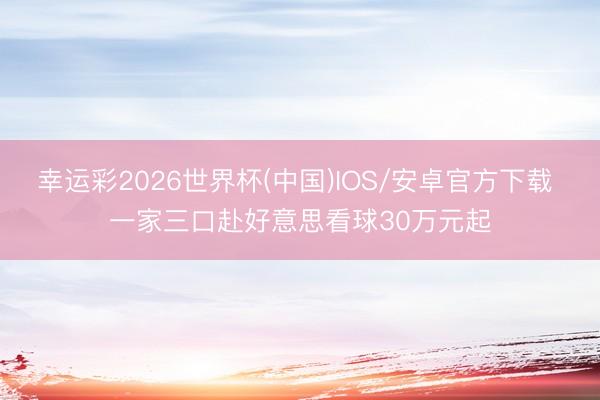 幸运彩2026世界杯(中国)IOS/安卓官方下载 一家三口赴好意思看球30万元起