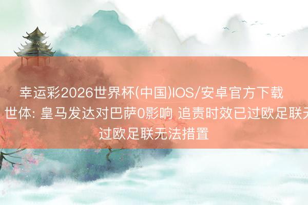 幸运彩2026世界杯(中国)IOS/安卓官方下载 白忙碌? 世体: 皇马发达对巴萨0影响 追责时效已过欧足联无法措置