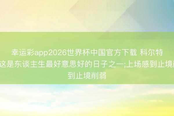 幸运彩app2026世界杯中国官方下载 科尔特斯: 这是东谈主生最好意思好的日子之一;上场感到止境削弱