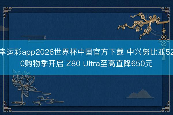 幸运彩app2026世界杯中国官方下载 中兴努比亚520购物季开启 Z80 Ultra至高直降650元