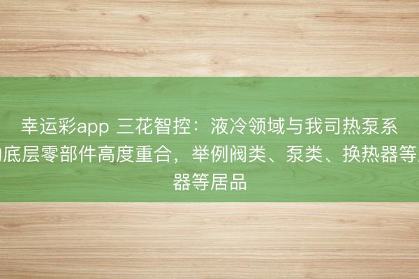 幸运彩app 三花智控:液冷领域与我司热泵系统的底层零部件高度重合,举例阀类、泵类、换热器等居品