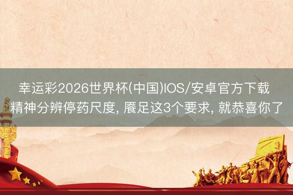 幸运彩2026世界杯(中国)IOS/安卓官方下载 精神分辨停药尺度， 餍足这3个要求， 就恭喜你了