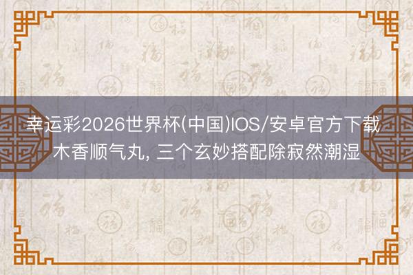 幸运彩2026世界杯(中国)IOS/安卓官方下载 木香顺气丸， 三个玄妙搭配除寂然潮湿