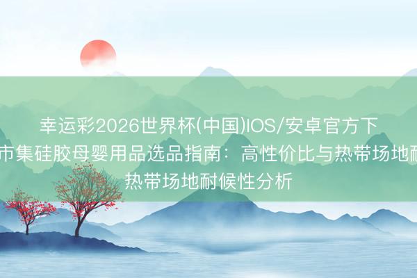 幸运彩2026世界杯(中国)IOS/安卓官方下载 东南亚市集硅胶母婴用品选品指南：高性价比与热带场地耐候性分析