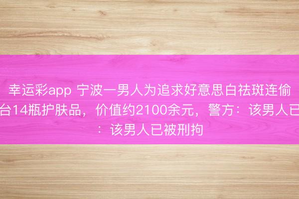 幸运彩app 宁波一男人为追求好意思白祛斑连偷超市柜台14瓶护肤品,价值约2100余元,警方:该男人已被刑拘