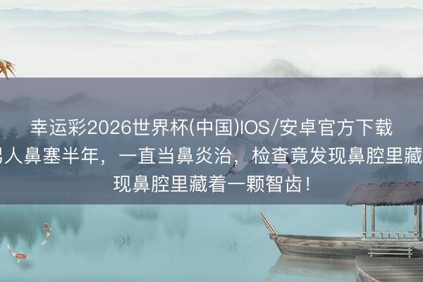 幸运彩2026世界杯(中国)IOS/安卓官方下载 杭州57岁男人鼻塞半年，一直当鼻炎治，检查竟发现鼻腔里藏着一颗智齿！