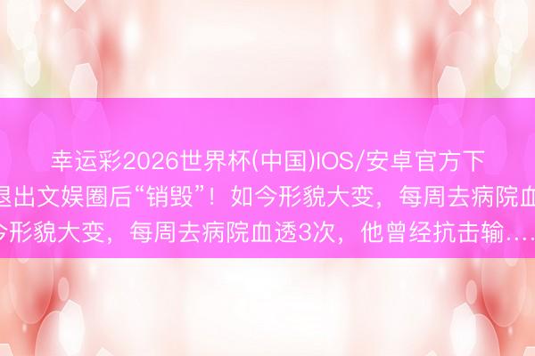 幸运彩2026世界杯(中国)IOS/安卓官方下载 曾火遍全网，男演员退出文娱圈后“销毁”！如今形貌大变，每周去病院血透3次，他曾经抗击输……