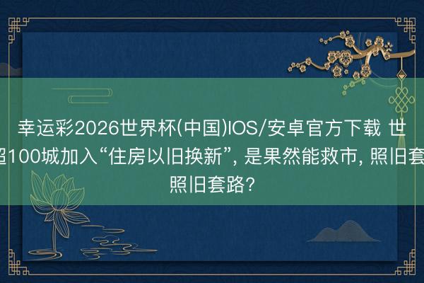 幸运彩2026世界杯(中国)IOS/安卓官方下载 世界超100城加入“住房以旧换新”， 是果然能救市， 照旧套路?