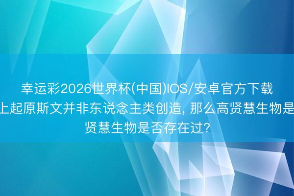 幸运彩2026世界杯(中国)IOS/安卓官方下载 要是地球上起原斯文并非东说念主类创造， 那么高贤慧生物是否存在过?